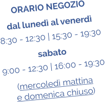 ORARIO NEGOZIO dal luned al venerd 8:30 - 12:30 | 15:30 - 19:30 sabato 9:00 - 12:30 | 16:00 - 19:30 (mercoled mattina  e domenica chiuso)