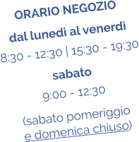 ORARIO NEGOZIO dal luned al venerd 8:30 - 12:30 | 15:30 - 19:30 sabato 9:00 - 12:30 (sabato pomeriggio  e domenica chiuso)