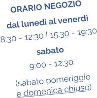 ORARIO NEGOZIO dal luned al venerd 8:30 - 12:30 | 15:30 - 19:30 sabato 9:00 - 12:30 (sabato pomeriggio  e domenica chiuso)