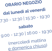 ORARIO NEGOZIO dal luned al venerd 7:30 - 12:30 | 15:30 - 19:30 sabato 9:00 - 12:30 | 16:00 - 19:30 (mercoled mattina  e domenica chiuso)